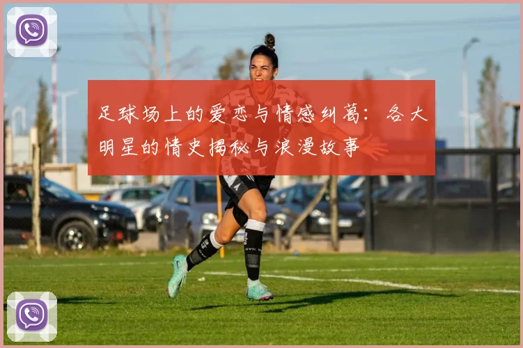 足球场上的爱恋与情感纠葛：各大明星的情史揭秘与浪漫故事