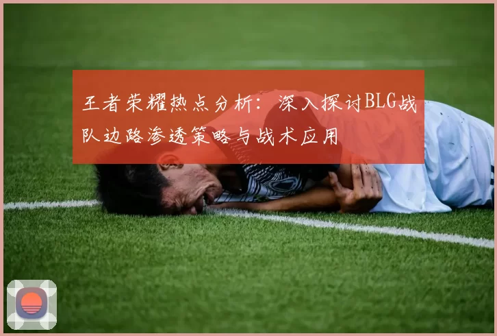 王者荣耀热点分析：深入探讨BLG战队边路渗透策略与战术应用