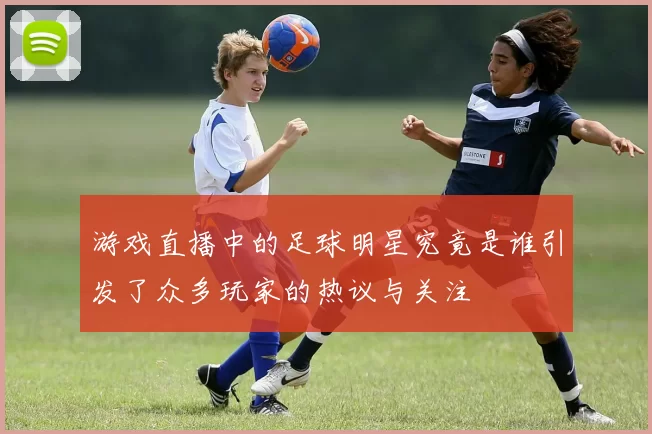游戏直播中的足球明星究竟是谁引发了众多玩家的热议与关注