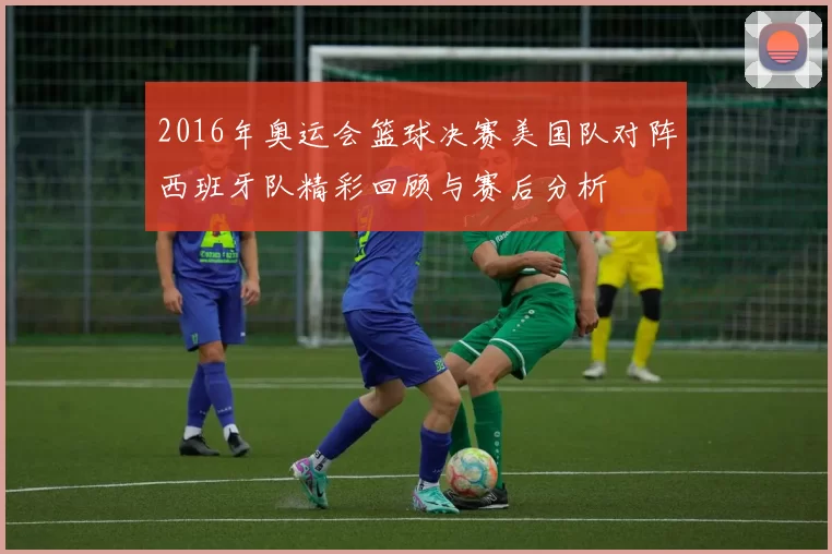 2016年奥运会篮球决赛美国队对阵西班牙队精彩回顾与赛后分析