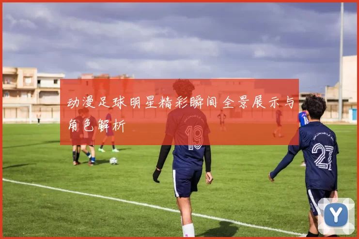 动漫足球明星精彩瞬间全景展示与角色解析