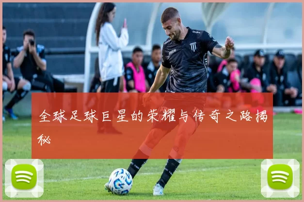 全球足球巨星的荣耀与传奇之路揭秘