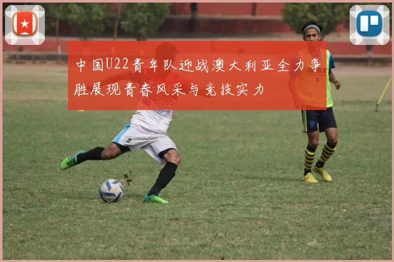 中国U22青年队迎战澳大利亚全力争胜展现青春风采与竞技实力
