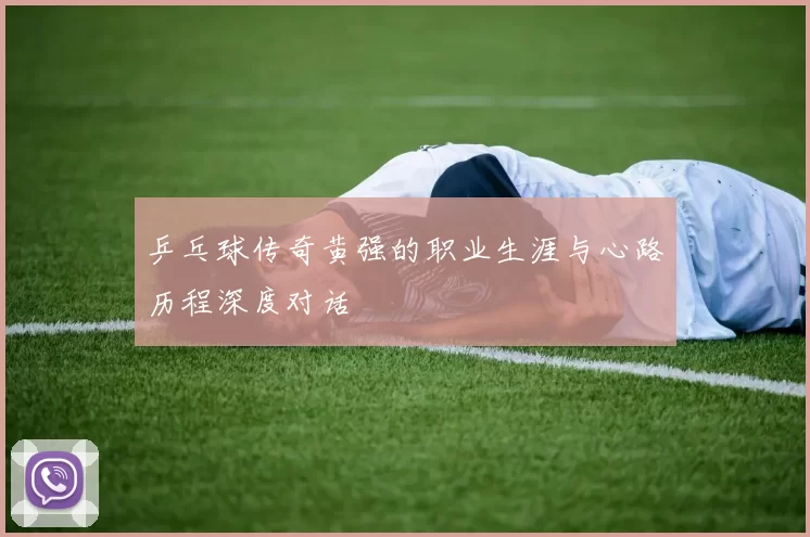 乒乓球传奇黄强的职业生涯与心路历程深度对话