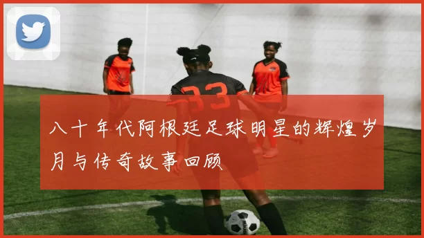 八十年代阿根廷足球明星的辉煌岁月与传奇故事回顾