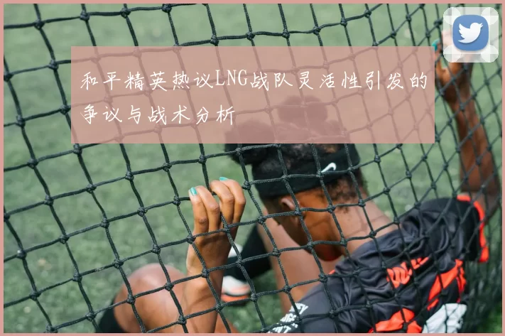 和平精英热议LNG战队灵活性引发的争议与战术分析
