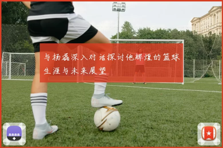 与杨磊深入对话探讨他辉煌的篮球生涯与未来展望