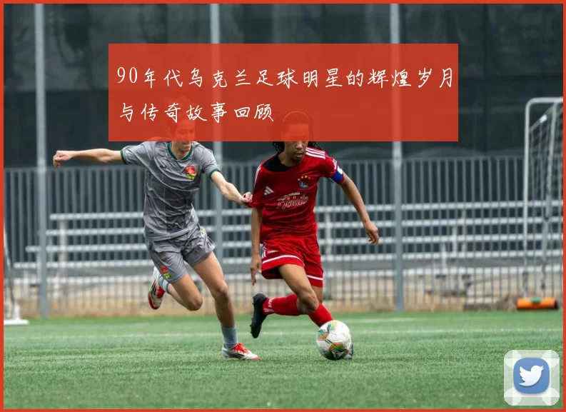 90年代乌克兰足球明星的辉煌岁月与传奇故事回顾