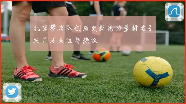 北京攀岩队创历史新高力量排名引发广泛关注与热议