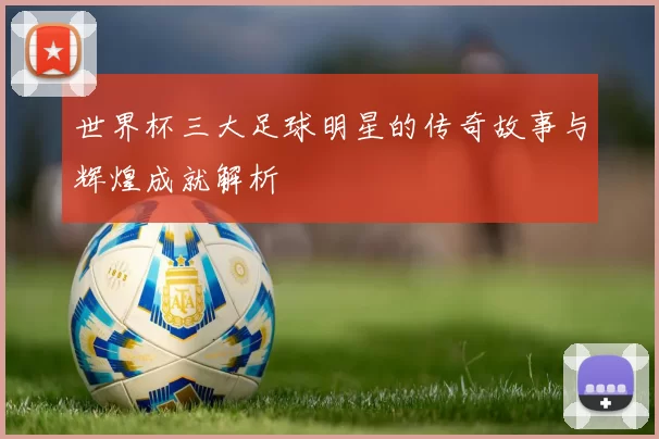 世界杯三大足球明星的传奇故事与辉煌成就解析