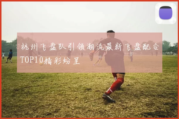 杭州飞盘队引领潮流最新飞盘配合TOP10精彩纷呈