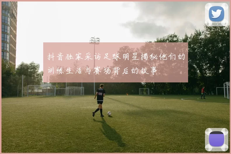 抖音独家采访足球明星揭秘他们的训练生活与赛场背后的故事