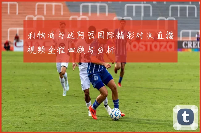 利物浦与迈阿密国际精彩对决直播视频全程回顾与分析