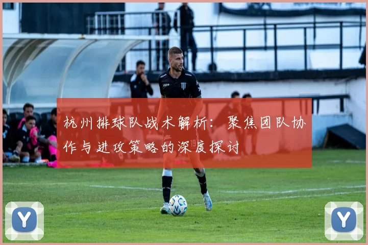 杭州排球队战术解析：聚焦团队协作与进攻策略的深度探讨