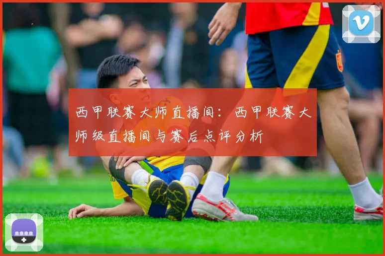 西甲联赛大师直播间：西甲联赛大师级直播间与赛后点评分析