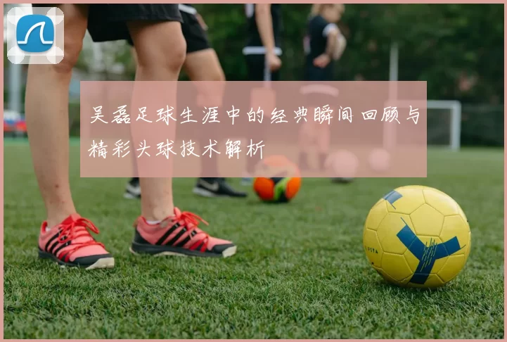 吴磊足球生涯中的经典瞬间回顾与精彩头球技术解析