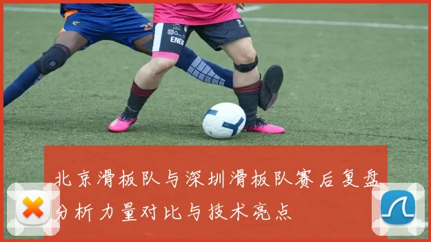 北京滑板队与深圳滑板队赛后复盘分析力量对比与技术亮点