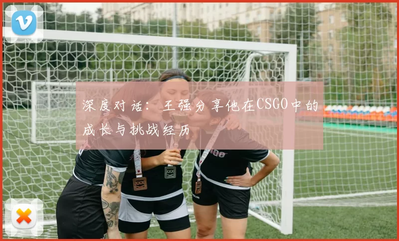 深度对话：王强分享他在CSGO中的成长与挑战经历