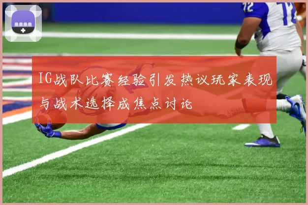 IG战队比赛经验引发热议玩家表现与战术选择成焦点讨论