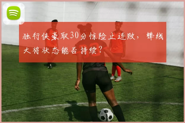 独行侠豪取30分惊险止连败，锋线大将状态能否持续？