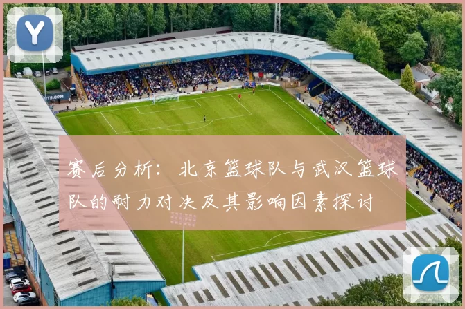 赛后分析：北京篮球队与武汉篮球队的耐力对决及其影响因素探讨