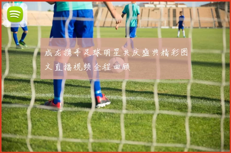 成龙携手足球明星共庆盛典精彩图文直播视频全程回顾