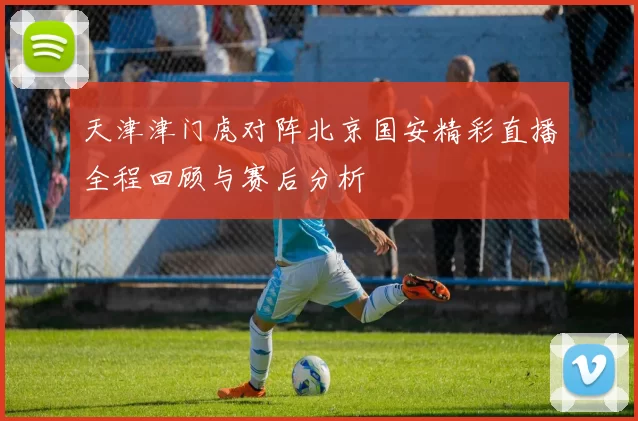 天津津门虎对阵北京国安精彩直播全程回顾与赛后分析