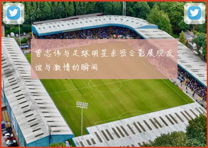 曾志伟与足球明星亲密合影展现友谊与激情的瞬间