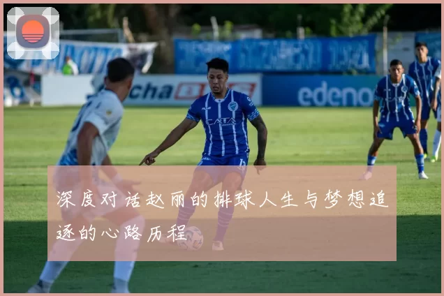 深度对话赵丽的排球人生与梦想追逐的心路历程
