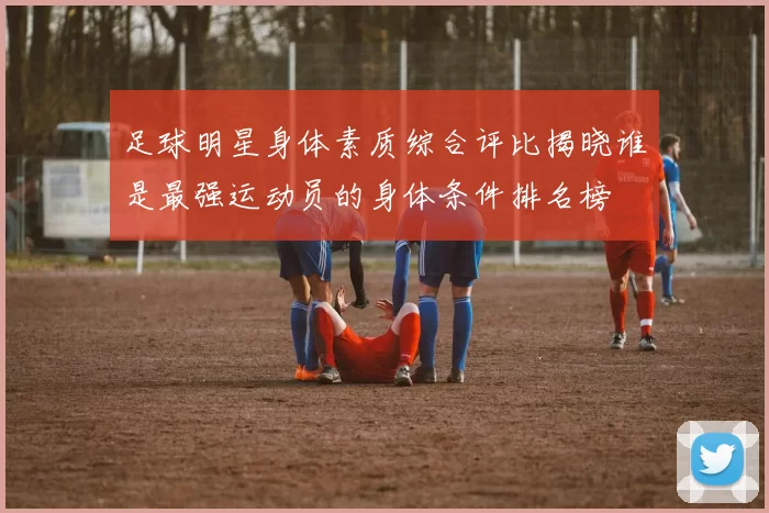 足球明星身体素质综合评比揭晓谁是最强运动员的身体条件排名榜