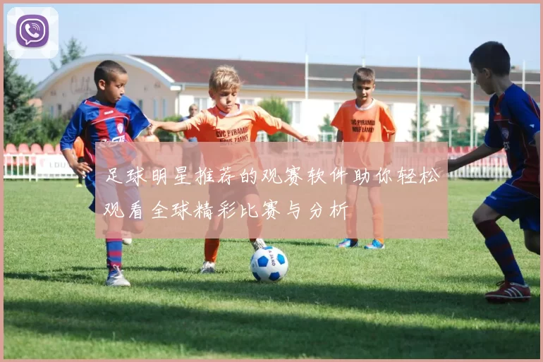 足球明星推荐的观赛软件助你轻松观看全球精彩比赛与分析
