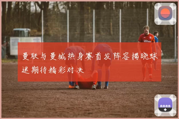 曼联与曼城热身赛首发阵容揭晓球迷期待精彩对决