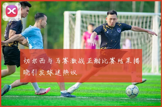 切尔西与马赛激战正酣比赛结果揭晓引发球迷热议