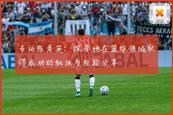 专访陈秀英：探寻她在篮球领域取得成功的秘诀与经验分享