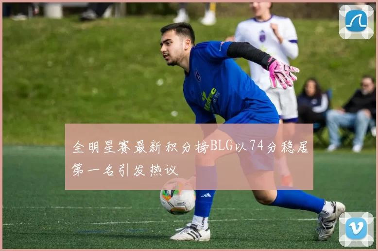 全明星赛最新积分榜BLG以74分稳居第一名引发热议