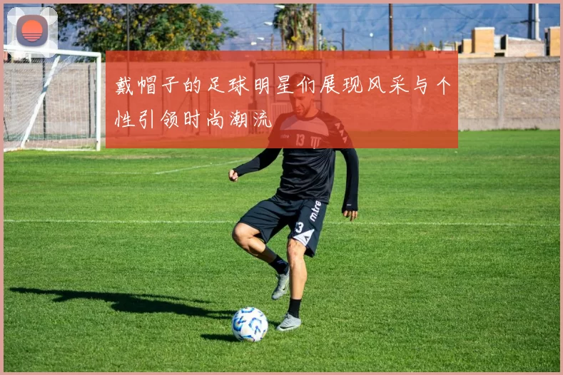 戴帽子的足球明星们展现风采与个性引领时尚潮流