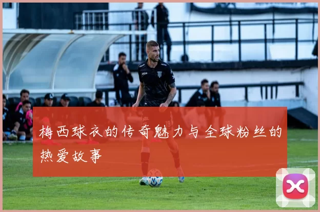 梅西球衣的传奇魅力与全球粉丝的热爱故事