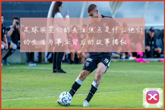 足球明星们的关注焦点是什么他们的生活与事业背后的故事揭秘