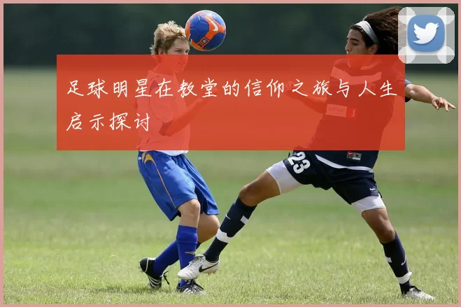 足球明星在教堂的信仰之旅与人生启示探讨