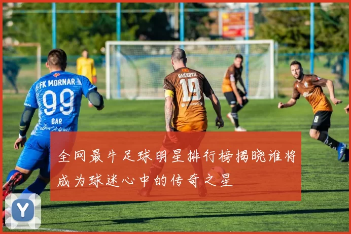 全网最牛足球明星排行榜揭晓谁将成为球迷心中的传奇之星