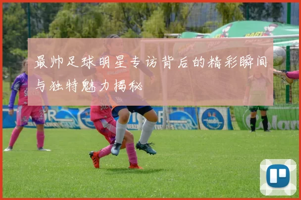 最帅足球明星专访背后的精彩瞬间与独特魅力揭秘