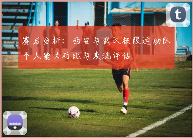 赛后分析：西安与武汉极限运动队个人能力对比与表现评估
