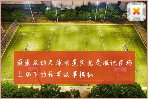 最豪放的足球明星究竟是谁他在场上场下的传奇故事揭秘
