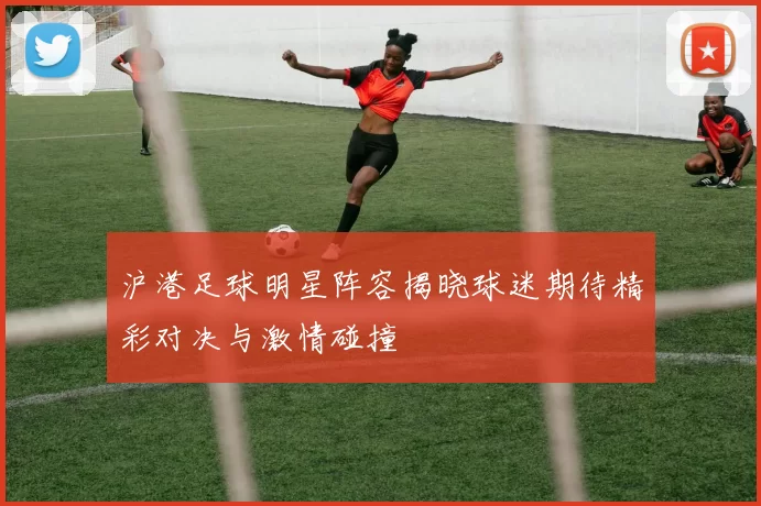 沪港足球明星阵容揭晓球迷期待精彩对决与激情碰撞