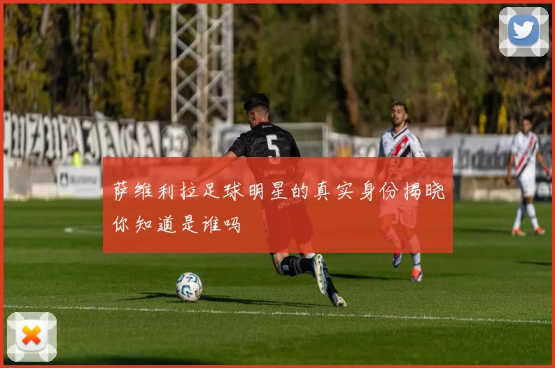 萨维利拉足球明星的真实身份揭晓你知道是谁吗