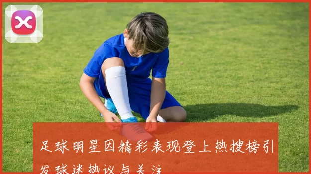 足球明星因精彩表现登上热搜榜引发球迷热议与关注