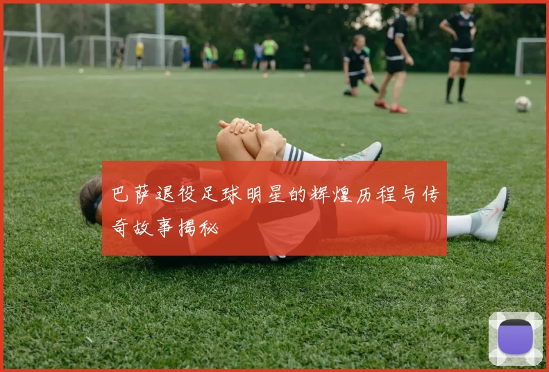 巴萨退役足球明星的辉煌历程与传奇故事揭秘