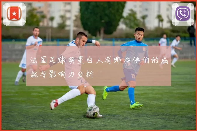 法国足球明星白人有哪些他们的成就与影响力分析