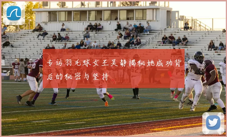 专访羽毛球女王吴静揭秘她成功背后的秘密与坚持