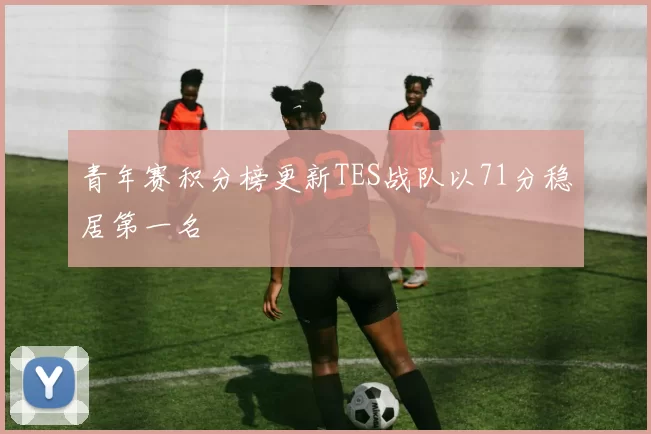 青年赛积分榜更新TES战队以71分稳居第一名